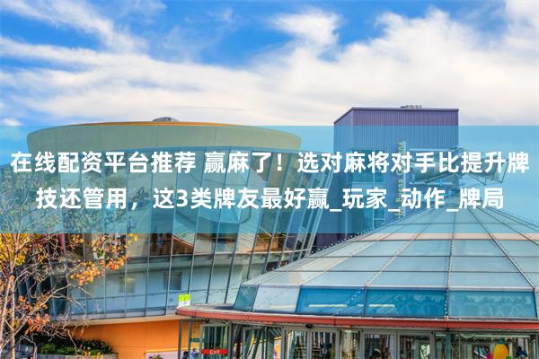 在线配资平台推荐 赢麻了！选对麻将对手比提升牌技还管用，这3类牌友最好赢_玩家_动作_牌局