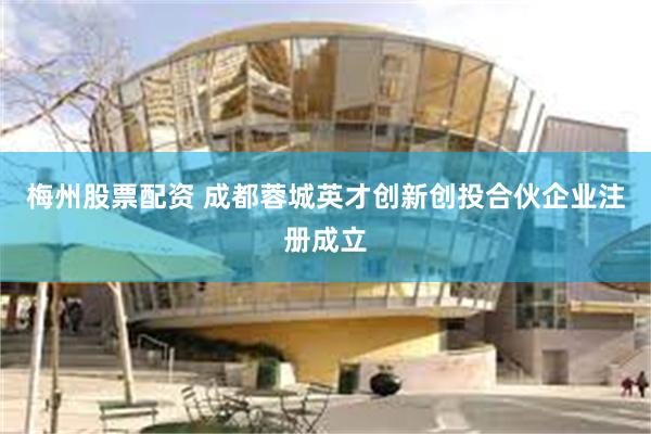 梅州股票配资 成都蓉城英才创新创投合伙企业注册成立