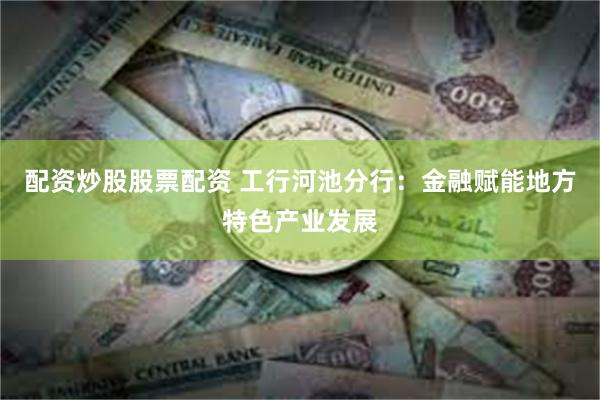 配资炒股股票配资 工行河池分行：金融赋能地方特色产业发展