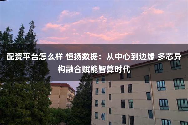 配资平台怎么样 恒扬数据：从中心到边缘 多芯异构融合赋能智算时代