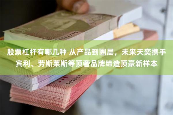 股票杠杆有哪几种 从产品到圈层，未来天奕携手宾利、劳斯莱斯等顶奢品牌缔造顶豪新样本