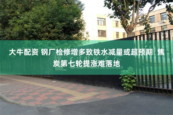 大牛配资 钢厂检修增多致铁水减量或超预期  焦炭第七轮提涨难落地