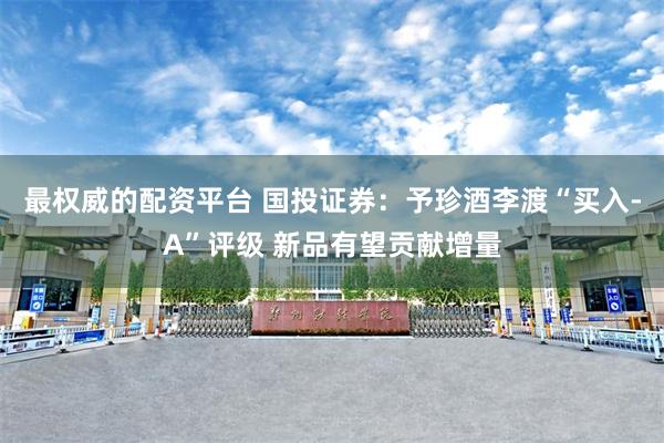 最权威的配资平台 国投证券：予珍酒李渡“买入-A”评级 新品有望贡献增量