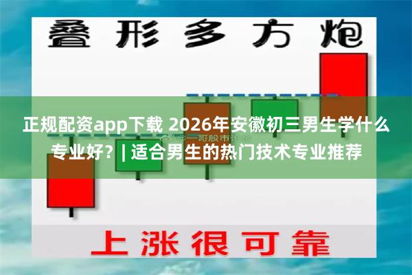 正规配资app下载 2026年安徽初三男生学什么专业好？| 适合男生的热门技术专业推荐