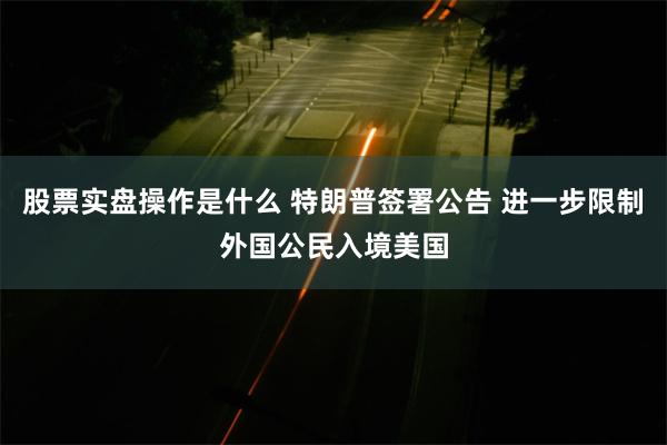 股票实盘操作是什么 特朗普签署公告 进一步限制外国公民入境美国