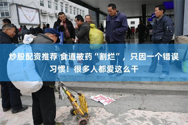 炒股配资推荐 食道被药“割烂”，只因一个错误习惯！很多人都爱这么干