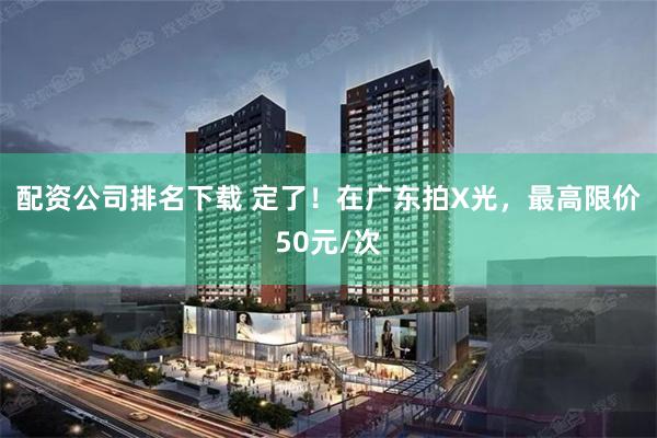 配资公司排名下载 定了！在广东拍X光，最高限价50元/次