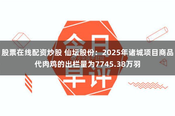 股票在线配资炒股 仙坛股份：2025年诸城项目商品代肉鸡的出栏量为7745.38万羽