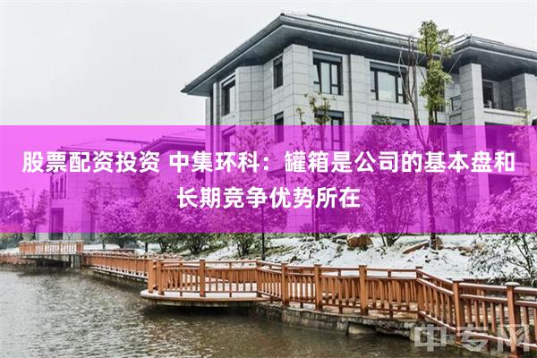 股票配资投资 中集环科：罐箱是公司的基本盘和长期竞争优势所在
