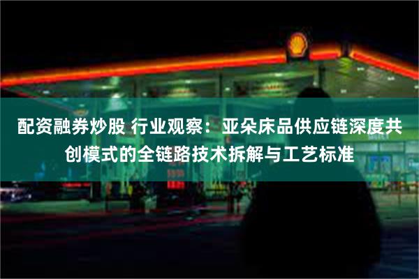 配资融券炒股 行业观察：亚朵床品供应链深度共创模式的全链路技术拆解与工艺标准
