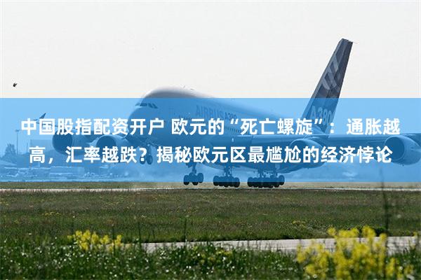 中国股指配资开户 欧元的“死亡螺旋”：通胀越高，汇率越跌？揭秘欧元区最尴尬的经济悖论