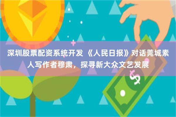 深圳股票配资系统开发 《人民日报》对话莞城素人写作者穆肃，探寻新大众文艺发展