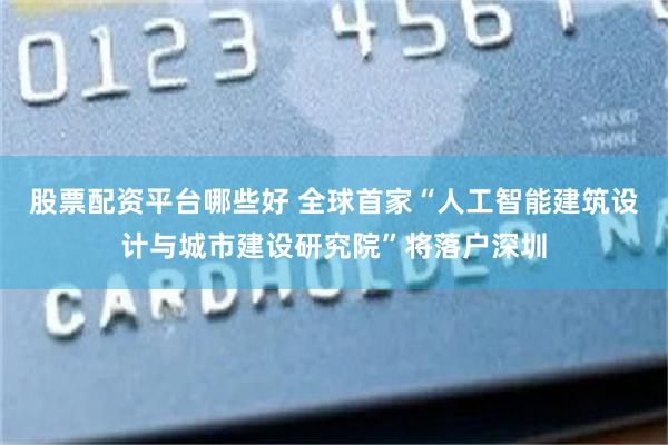 股票配资平台哪些好 全球首家“人工智能建筑设计与城市建设研究院”将落户深圳