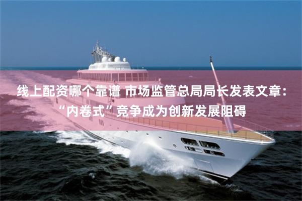 线上配资哪个靠谱 市场监管总局局长发表文章：“内卷式”竞争成为创新发展阻碍