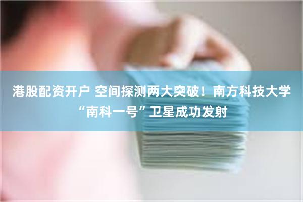 港股配资开户 空间探测两大突破！南方科技大学“南科一号”卫星成功发射