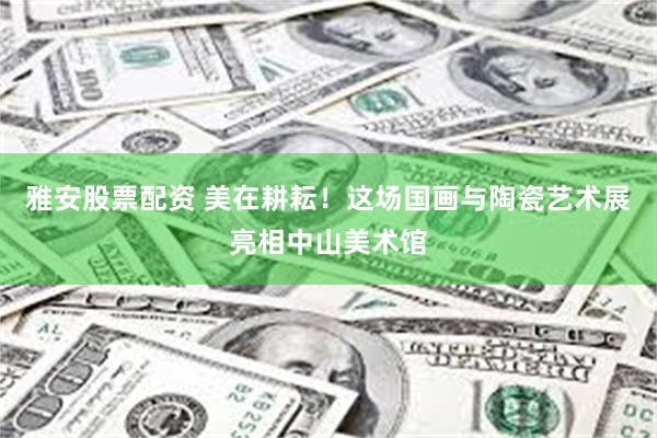 雅安股票配资 美在耕耘！这场国画与陶瓷艺术展亮相中山美术馆