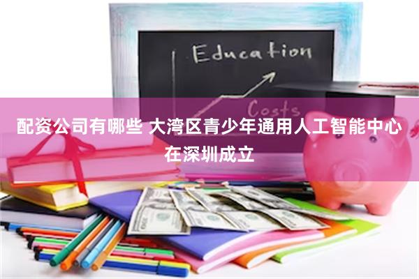 配资公司有哪些 大湾区青少年通用人工智能中心在深圳成立