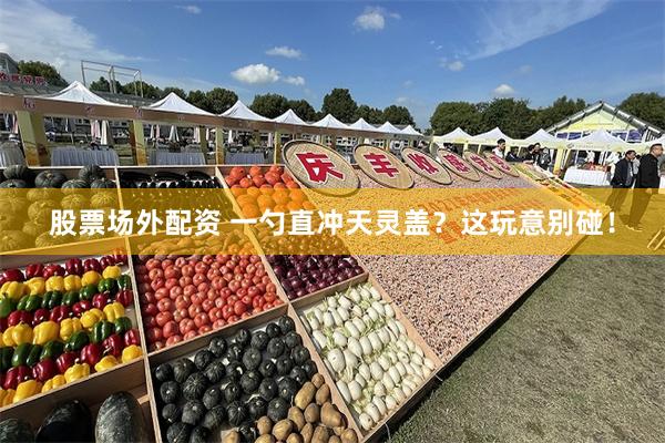 股票场外配资 一勺直冲天灵盖？这玩意别碰！