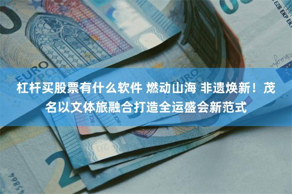 杠杆买股票有什么软件 燃动山海 非遗焕新！茂名以文体旅融合打造全运盛会新范式