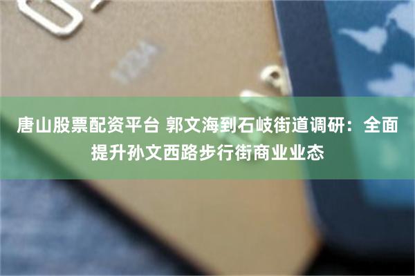 唐山股票配资平台 郭文海到石岐街道调研：全面提升孙文西路步行街商业业态