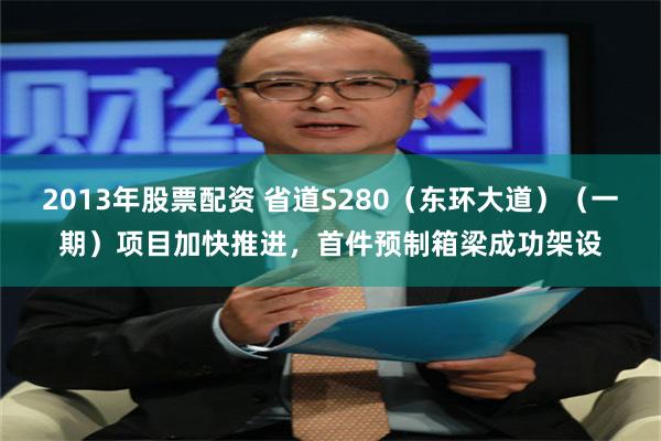 2013年股票配资 省道S280（东环大道）（一期）项目加快推进，首件预制箱梁成功架设