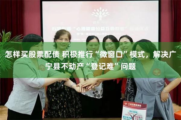 怎样买股票配债 积极推行“微窗口”模式，解决广宁县不动产“登记难”问题