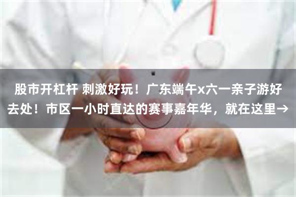 股市开杠杆 刺激好玩！广东端午x六一亲子游好去处！市区一小时直达的赛事嘉年华，就在这里→