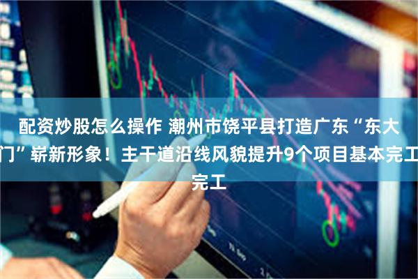 配资炒股怎么操作 潮州市饶平县打造广东“东大门”崭新形象！主干道沿线风貌提升9个项目基本完工