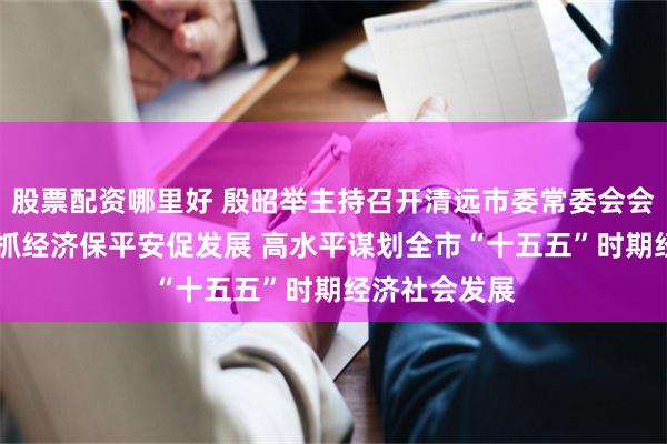 股票配资哪里好 殷昭举主持召开清远市委常委会会议 全力以赴抓经济保平安促发展 高水平谋划全市“十五五”时期经济社会发展