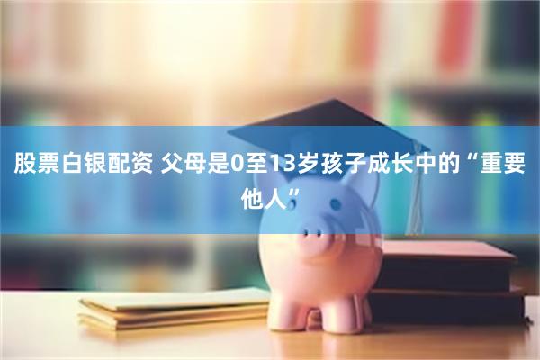 股票白银配资 父母是0至13岁孩子成长中的“重要他人”