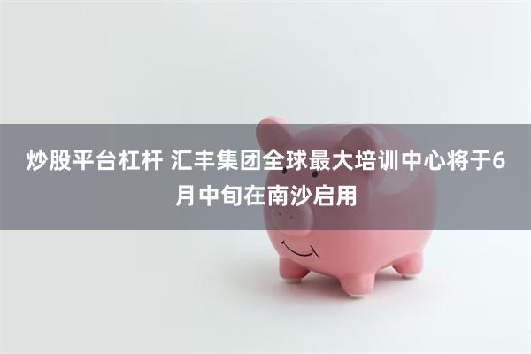 炒股平台杠杆 汇丰集团全球最大培训中心将于6月中旬在南沙启用