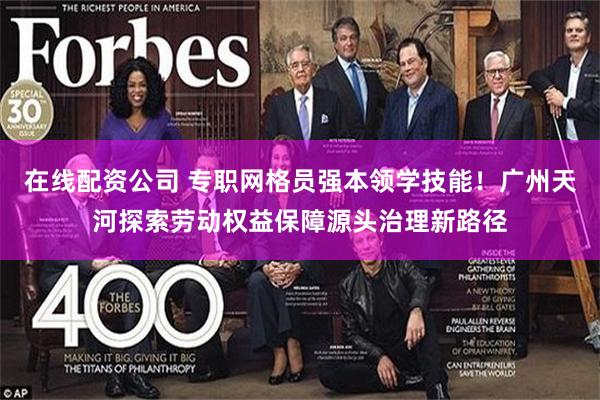 在线配资公司 专职网格员强本领学技能！广州天河探索劳动权益保障源头治理新路径