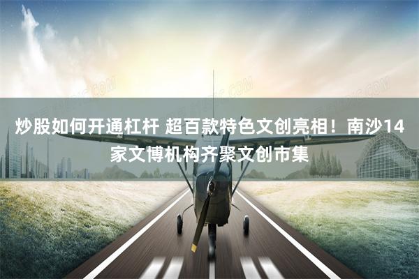 炒股如何开通杠杆 超百款特色文创亮相！南沙14家文博机构齐聚文创市集