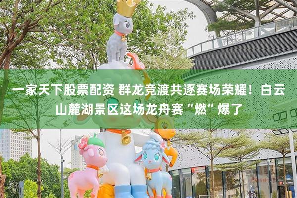 一家天下股票配资 群龙竞渡共逐赛场荣耀！白云山麓湖景区这场龙舟赛“燃”爆了