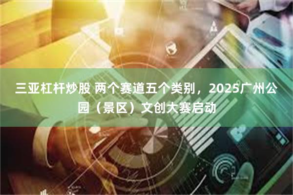 三亚杠杆炒股 两个赛道五个类别，2025广州公园（景区）文创大赛启动