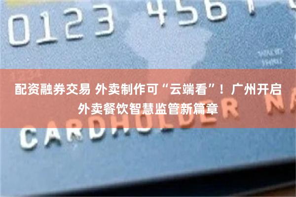 配资融券交易 外卖制作可“云端看”！广州开启外卖餐饮智慧监管新篇章