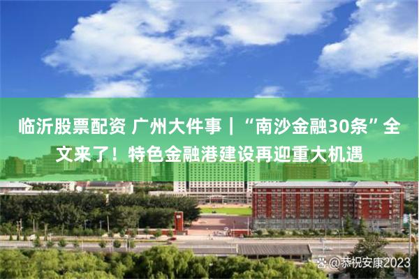 临沂股票配资 广州大件事｜“南沙金融30条”全文来了！特色金融港建设再迎重大机遇