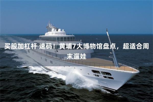买股加杠杆 速码！黄埔7大博物馆盘点，超适合周末遛娃