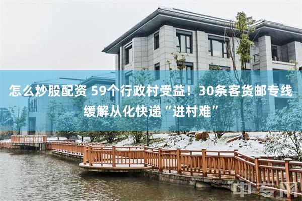 怎么炒股配资 59个行政村受益！30条客货邮专线缓解从化快递“进村难”
