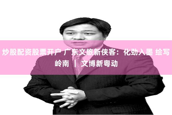 炒股配资股票开户 广东文旅新侠客：化劲入墨 绘写岭南 ｜ 文博新粤动