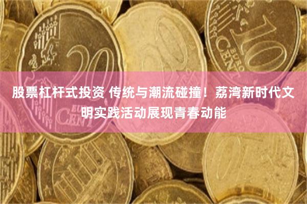 股票杠杆式投资 传统与潮流碰撞！荔湾新时代文明实践活动展现青春动能