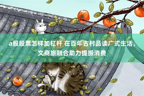 a股股票怎样加杠杆 在百年古村品读广式生活，文商旅融合助力提振消费