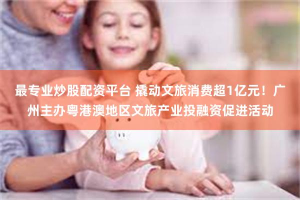最专业炒股配资平台 撬动文旅消费超1亿元！广州主办粤港澳地区文旅产业投融资促进活动