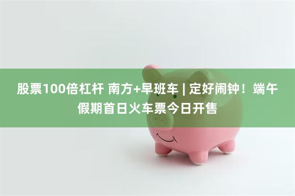 股票100倍杠杆 南方+早班车 | 定好闹钟！端午假期首日火车票今日开售