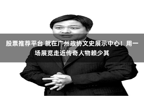 股票推荐平台 就在广州政协文史展示中心！用一场展览走近传奇人物赖少其