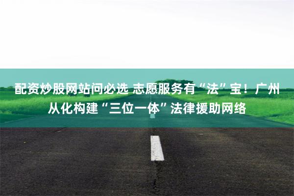 配资炒股网站问必选 志愿服务有“法”宝！广州从化构建“三位一体”法律援助网络