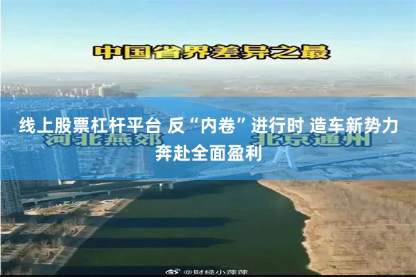 线上股票杠杆平台 反“内卷”进行时 造车新势力奔赴全面盈利