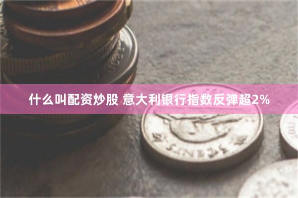什么叫配资炒股 意大利银行指数反弹超2%