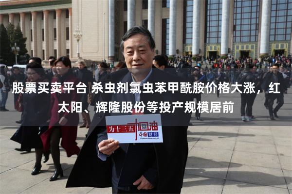 股票买卖平台 杀虫剂氯虫苯甲酰胺价格大涨，红太阳、辉隆股份等投产规模居前