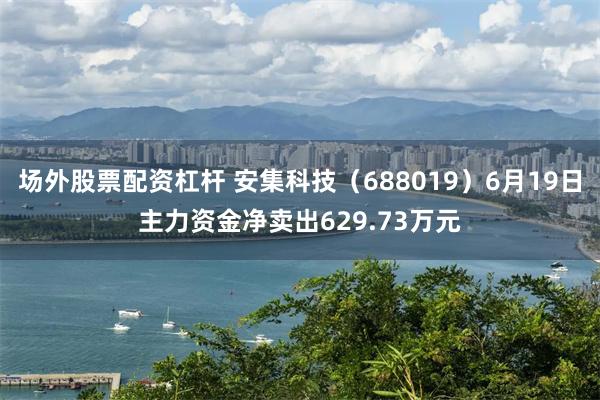 场外股票配资杠杆 安集科技（688019）6月19日主力资金净卖出629.73万元